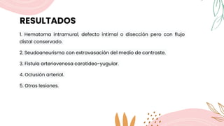 RESULTADOS
1. Hematoma intramural, defecto intimal o disección pero con flujo
distal conservado.
2. Seudoaneurisma con extravasación del medio de contraste.
3. Fístula arteriovenosa carotídeo-yugular.
4. Oclusión arterial.
5. Otras lesiones.
 