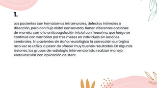 1.
Los pacientes con hematomas intramurales, defectos intimales o
disección, pero con flujo distal conservado, tienen diferentes opciones
de manejo, como la anticoagulación inicial con heparina, que luego se
continúa con warfarina por tres meses en individuos sin lesiones
cerebrales. En pacientes sin daño neurológico la corrección quirúrgica
rara vez se utiliza, a pesar de ofrecer muy buenos resultados. En algunas
lesiones, los grupos de radiología intervencionista realizan manejo
endovascular con aplicación de stent.
 