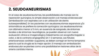 2. SEUDOANEURISMAS
En el caso de seudoaneurismas, las posibilidades de manejo son la
reparación quirúrgica, la simple observación o el manejo endovascular
(embolización con espirales con o sin utilización de stents
autoexpandibles). En los pacientes con seudoaneurismas expansivos y/o
sintomáticos se prefiere la corrección quirúrgica. Los seudoaneurismas
con diámetro menor a 5 mm, en ausencia de sangrado, de síntomas
locales o de síntomas neurológicos, se pueden observar con nueva
evaluación clínica e imagenológica (idealmente con ecografía Doppler a
color, o de lo contrario angiografía) en 1-2 semanas. Las fístulas
arteriovenosas carótido-yugulares, se deben corregir en forma temprana
para lo cual la cirugía es la mejor opción. El manejo con embolización
endovascular se plantea como una posibilidad en lesiones altas de la
arteria carótida interna.
 