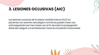 3. LESIONES OCLUSIVAS (AIC)
Las lesiones oclusivas de la arteria carótida interna (ACI) en
pacientes con examen neurológico normal se pueden tratar con
anticoagulación por tres meses con el fin de evitar la propagación
distal del coágulo o la embolización hacia la circulación intracraneal.
 