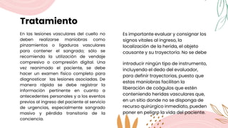 Tratamiento
En las lesiones vasculares del cuello no
deben realizarse maniobras como
pinzamientos o ligaduras vasculares
para contener el sangrado; sólo se
recomienda la utilización de vendaje
compresivo o compresión digital. Una
vez reanimado el paciente, se debe
hacer un examen físico completo para
diagnosticar las lesiones asociadas. De
manera rápida se debe registrar la
información pertinente en cuanto a
antecedentes personales y a los eventos
previos al ingreso del paciente al servicio
de urgencias, especialmente sangrado
masivo y pérdida transitoria de la
conciencia.
Es importante evaluar y consignar los
signos vitales al ingreso, la
localización de la herida, el objeto
causante y su trayectoria. No se debe
introducir ningún tipo de instrumento,
incluyendo el dedo del evaluador,
para definir trayectorias, puesto que
estas maniobras facilitan la
liberación de coágulos que estén
conteniendo heridas vasculares que,
en un sitio donde no se disponga de
recurso quirúrgico inmediato, pueden
poner en peligro la vida del paciente.
 
