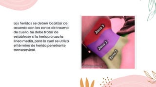 Las heridas se deben localizar de
acuerdo con las zonas de trauma
de cuello. Se debe tratar de
establecer si la herida cruza la
línea media, para lo cual se utiliza
el término de herida penetrante
transcervical.
 