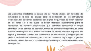 Los pacientes inestables a causa de su herida deben ser llevados de
inmediato a la sala de cirugía para la corrección de las estructuras
lesionadas. Los pacientes estables y con signos inequívocos de lesión vascular
en las zonas I y III del cuello se deben trasladar rápidamente para la
realización de estudios diagnósticos que permitan seleccionar el mejor
abordaje. En los centros de atención, donde se encuentre disponible, se debe
solicitar arteriografía a la menor sospecha de lesión vascular. Aquellos sin
signos y síntomas pueden ser observados en un servicio quirúrgico por un
período no inferior a 24 horas y, en caso de presentar algún signo sugestivo
de lesión, deben llevarse a pruebas diagnósticas que confirmen o descarten
la sospecha.
 