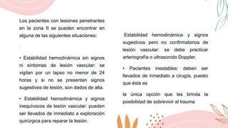 Los pacientes con lesiones penetrantes
en la zona II se pueden encontrar en
alguna de las siguientes situaciones:
• Estabilidad hemodinámica sin signos
ni síntomas de lesión vascular: se
vigilan por un lapso no menor de 24
horas y si no se presentan signos
sugestivos de lesión, son dados de alta.
• Estabilidad hemodinámica y signos
inequívocos de lesión vascular: pueden
ser llevados de inmediato a exploración
quirúrgica para reparar la lesión.
Estabilidad hemodinámica y signos
sugestivos pero no confirmatorios de
lesión vascular: se debe practicar
arteriografía o ultrasonido Doppler.
• Pacientes inestables: deben ser
llevados de inmediato a cirugía, puesto
que ésta es
la única opción que les brinda la
posibilidad de sobrevivir al trauma
 
