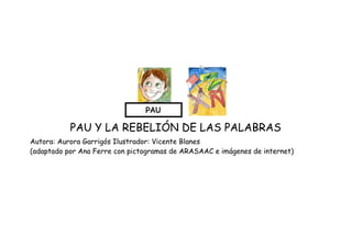  
 
 
 
PAU Y LA REBELIÓN DE LAS PALABRAS 
Autora: Aurora Garrigós Ilustrador: Vicente Blanes 
(adaptado por Ana Ferre con pictogramas de ARASAAC e imágenes de internet)
 
 
 
 
 
 