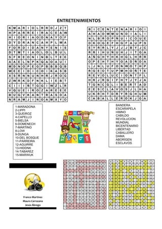 ENTRETENIMIENTOS 
K M A R          I   O L R R D J Z T                                          B       I   C E N T E N A R                                     I       O       l
H P A R R E              I   R A C E A W                                      A H A D W M U N D                                       I       A L             I
H   I    O R     I   A O D N A Y O F                                          N L B R O P Ñ U                                 I       C O U E
D Y D R A N C A H P L W A                                                     D K O G E F H G F A U P S
F O R D          I   D A N Y E N          I   S                               E Y R R L Y J J J B Y J C
D T M T          I   A O L O L B U L                                          R R         I       H U Ñ U H J                         I       T G A
S F R E O N              I   N B L T E E                                      A Ñ G H Y H K H G L H R R
A A E L N P K Q A O A U                       I                               O P E H T H Y O A D Ñ D A
M D N O P E G P B B B Q B                                                     L J N L U F O N W O T H P
W E E        I   D   I   C O    I   K A S B                                   R G E O T U P M H O Ñ T E
X S R N N U N H R J R O G                                                     R E V O L U C                           I       O N T F L
Z W R K D F N K L                   I   E B T                                 H R J R G                   I       F H Y J Y J A
C   I    I   I   Ñ T G G        I   W Z L R                                   T G N C G L                         I   B E R T                         A D
V Q U E          I   R O Z A R E E E                                          E E S C L A V O S J L H A
B U G V K A N T R A S D A                                                     U K R H T D R Y R G H U M
N R A M J            I   N O A M X Y O                                        C A B A L L E R O K J G A

                                                                                                                  BANDERA
        1-MARADONA
                                                                                                                  ESCARAPELA
        2-LIPPI
                                                                                                                  HIMNO
        3-QUEIROZ
                                                                                                                  CABILDO
        4-CAPELLO
                                                                                                                  REVOLUCION
        5-BIELSA
                                                                                                                  MUNDIAL
        6-DOMENECH
                                                                                                                  BICENTENARIO
        7-MARTINO
                                                                                                                  LIBERTAD
        8-LOW
                                                                                                                  CABALLERO
        9-DUNGA
                                                                                                                  DAMA
        10-DEL BOSQUE
                                                                                                                  ABORÍGEN
        11-PARREIRA
                                                                                                                  ESCLAVOS
        12-AGUIRRE
        13-HIDDNK
        14-TABAREZ
        15-MARWIJK
                                              A   G   J   K   O   R   E   L       L   A   B   A   C   O       Y   X   M   A       O   N       I   J   M       A       R       N

                                              M   U   H   G   R   Y   R   D       T   H   R   K   U   A       D   S   A   R       T   N       A   K       V   G       U       B

                                              A   H   L   J   S   O   V   A       L   C   S   E   E   E       E   E   R   A       Z   O       R   I       E   U       Q       V

                                              D   A   T   R   E   B   I   L       G   C   N   G   T   R       L   Z   W   I       G   G       T   Ñ       I       I   I       C

                                              A   J   Y   J   Y   H   F   I       G   R   J   R   H   T       B   E   I   L       K   N       F   D    K      R       W       Z

                                              L   F   T   N   O   I   C   U       L   O   V   E   R   G       O   R   J   R       H   N       U   N    N      R       S       X

                                              E   T   Ñ   O   H   M   P   U       T   O   E   G   R   B       S   A   K   I       O   C       I   D       I   E       E       W

                                              P   H   T   O   W   N   O   F       U   L   N   J   L   B       Q   B   B   B       P   G       E   P    O      N       D       M

                                              A   D   Ñ   D   A   O   Y   H       T   H   E   P   O   I       U   A   O   A       Q   K       P   N       L   E       A       A

                                              R   R   H   L   G   H   K   H       Y   H   G   Ñ   A   E       E   T   L   B       N       I   N   O       E   R       F       S

                                              A   G   T   I   J   H   U   Ñ       U   H   I   R   R   L       U   B   L   O       L   O       A   I       T   M       T       D

                                              C   J   Y   B   J   J   J   Y       L   R   R   Y   E   S       I   N   E   Y       N   A       D   I    D      R       O       F

             Franco Martinez                  S   P   U   A   F   G   H   F       E   G   O   K   D   A       W   L   P   H       A   C       N   A    R      D       Y       D


             Mauro Carrazana                  E   U   O   C   I   U   Ñ   P       O   R   B   L   N   F       O   Y   A   N       D   O       A   I       R   O           I   H

                                              I   L   A   I   D   N   U   M   W       D   A   H   A   W       A   E   C   A       R   I       E   R    R      A       P       H
              Jesús Ábrego                    L   O   I   R   A   N   E   T       N   E   C   I   B   T       Z   J   D   R       R   L       O   I       R   A       M       K
 