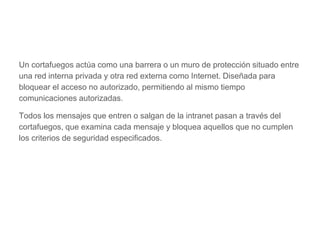Un cortafuegos actúa como una barrera o un muro de protección situado entre
una red interna privada y otra red externa como Internet. Diseñada para
bloquear el acceso no autorizado, permitiendo al mismo tiempo
comunicaciones autorizadas.
Todos los mensajes que entren o salgan de la intranet pasan a través del
cortafuegos, que examina cada mensaje y bloquea aquellos que no cumplen
los criterios de seguridad especificados.
 