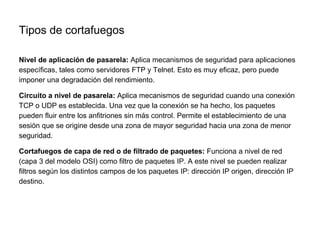Tipos de cortafuegos
Nivel de aplicación de pasarela: Aplica mecanismos de seguridad para aplicaciones
específicas, tales como servidores FTP y Telnet. Esto es muy eficaz, pero puede
imponer una degradación del rendimiento.
Circuito a nivel de pasarela: Aplica mecanismos de seguridad cuando una conexión
TCP o UDP es establecida. Una vez que la conexión se ha hecho, los paquetes
pueden fluir entre los anfitriones sin más control. Permite el establecimiento de una
sesión que se origine desde una zona de mayor seguridad hacia una zona de menor
seguridad.
Cortafuegos de capa de red o de filtrado de paquetes: Funciona a nivel de red
(capa 3 del modelo OSI) como filtro de paquetes IP. A este nivel se pueden realizar
filtros según los distintos campos de los paquetes IP: dirección IP origen, dirección IP
destino.
 