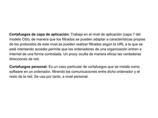Cortafuegos de capa de aplicación: Trabaja en el nivel de aplicación (capa 7 del
modelo OSI), de manera que los filtrados se pueden adaptar a características propias
de los protocolos de este nivel.se pueden realizar filtrados según la URL a la que se
está intentando acceder,permite que los ordenadores de una organización entren a
Internet de una forma controlada. Un proxy oculta de manera eficaz las verdaderas
direcciones de red.
Cortafuegos personal: Es un caso particular de cortafuegos que se instala como
software en un ordenador, filtrando las comunicaciones entre dicho ordenador y el
resto de la red. Se usa por tanto, a nivel personal.
 