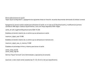Ahora seleccionamos la opción:
"Open Squid Configuration" y agregamos las siguientes líneas en línea 64, recuerda descomentar eliminando el símbolo numeral:
Agregamos la ruta de nuestra carpeta para almacenar el caché, en mi caso es D:/Squid/var/cache y modificamos la primera
cantidad en MB según nuestros requerimientos, como ven tengo asignados 5000 megas:
cache_dir aufs /cygdrive/d/Squid/var/cache 5000 16 256
Establece el tamaño máximo de un archivo que se almacena en caché.
maximum_object_size 15 MB
Establece el tamaño máximo de un archivo que se almacena en memoria ram.
maximum_object_size_in_memory 15 MB
Establece el porcentaje mínimo y máximo para borrar el caché:
cache_swap_low 90
cache_swap_high 95
Abrimos "Squid Terminal" como Administrador y ejecutamos el comando:
squid.exe -z esto creará varias carpetas tipo 01, 02, 03 en la ruta que especificamos.
 