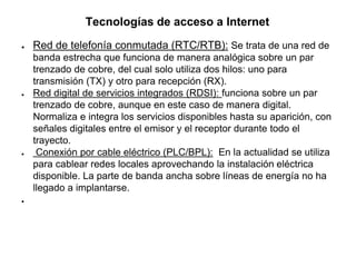 Tecnologías de acceso a Internet
● Red de telefonía conmutada (RTC/RTB): Se trata de una red de
banda estrecha que funciona de manera analógica sobre un par
trenzado de cobre, del cual solo utiliza dos hilos: uno para
transmisión (TX) y otro para recepción (RX).
● Red digital de servicios integrados (RDSI): funciona sobre un par
trenzado de cobre, aunque en este caso de manera digital.
Normaliza e integra los servicios disponibles hasta su aparición, con
señales digitales entre el emisor y el receptor durante todo el
trayecto.
● Conexión por cable eléctrico (PLC/BPL): En la actualidad se utiliza
para cablear redes locales aprovechando la instalación eléctrica
disponible. La parte de banda ancha sobre líneas de energía no ha
llegado a implantarse.
●
 