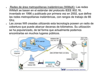 ● Redes de área metropolitanas inalámbricas (WiMaX): Las redes
WiMaX se basan en el estándar del protocolo IEEE 802.16,
inventado en 1996 y publicado por primera vez en 2002, que define
las redes metropolitanas inalámbricas, con rangos de trabajo de 66
Ghz.
● Las zonas Wifi creadas utilizando esta tecnología poseen un radio de
cobertura que puede abarcar decenas de kilómetros. Su utilización
se ha popularizado, de tal forma que actualmente podemos
encontrarlas en muchos lugares públicos.
 