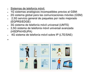 ● Sistemas de telefonía móvil:
● 1G sistemas analógicos incompatibles previos al GSM:
● 2G sistema global para las comunicaciones móviles (GSM)
● 2,5G servicio general de paquetes por radio mejorado
(EGPRS/EDGE)
● 3G sistema de telefonía móvil universal (UMTS)
● 3,5G sistema de telefonía móvil universal avanzada
(HSDPA/HSUPA)
● 4G sistema de telefonía móvil sobre IP (LTE/SAE)
●
 