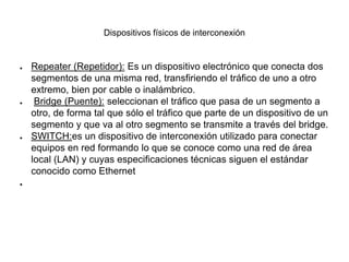 Dispositivos físicos de interconexión
● Repeater (Repetidor): Es un dispositivo electrónico que conecta dos
segmentos de una misma red, transfiriendo el tráfico de uno a otro
extremo, bien por cable o inalámbrico.
● Bridge (Puente): seleccionan el tráfico que pasa de un segmento a
otro, de forma tal que sólo el tráfico que parte de un dispositivo de un
segmento y que va al otro segmento se transmite a través del bridge.
● SWITCH:es un dispositivo de interconexión utilizado para conectar
equipos en red formando lo que se conoce como una red de área
local (LAN) y cuyas especificaciones técnicas siguen el estándar
conocido como Ethernet
●
 