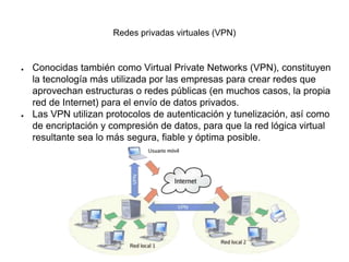 Redes privadas virtuales (VPN)
● Conocidas también como Virtual Private Networks (VPN), constituyen
la tecnología más utilizada por las empresas para crear redes que
aprovechan estructuras o redes públicas (en muchos casos, la propia
red de Internet) para el envío de datos privados.
● Las VPN utilizan protocolos de autenticación y tunelización, así como
de encriptación y compresión de datos, para que la red lógica virtual
resultante sea lo más segura, fiable y óptima posible.
 