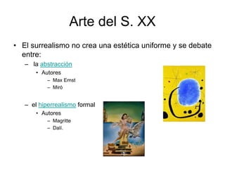 Arte del S. XX
• El surrealismo no crea una estética uniforme y se debate
entre:
– la abstracción
• Autores
– Max Ernst
– Miró
– el hiperrealismo formal
• Autores
– Magritte
– Dalí.
 