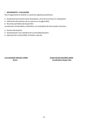 15
7. SEGUIMIENTO Y EVALUACIÓN
Para el seguimiento se tendrán en cuenta los siguientes parámetros:
● Socialización permanente tanto del proyecto, como de las acciones en cada gestión.
● Publicación del proyecto y de sus avances en la página Web.
● Reuniones periódicas del equipo líder.
La evaluación será periódica y sistemática, con el propósito de hacer ajustes al proceso.
● Avances del proyecto.
● Autoevaluación a los miembros de la comunidad educativa.
● Aplicación de la matriz DOFA, al finalizar cada año.
LUIS EDUARDO MOLINA FLÓREZ CLARA HELENA BOLAÑOS AMAR
Rector Coordinadora Equipo Líder
 