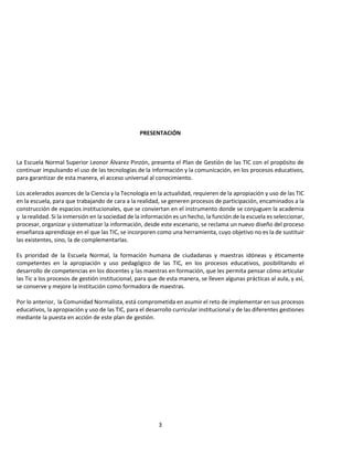 3
PRESENTACIÓN
La Escuela Normal Superior Leonor Álvarez Pinzón, presenta el Plan de Gestión de las TIC con el propósito de
continuar impulsando el uso de las tecnologías de la información y la comunicación, en los procesos educativos,
para garantizar de esta manera, el acceso universal al conocimiento.
Los acelerados avances de la Ciencia y la Tecnología en la actualidad, requieren de la apropiación y uso de las TIC
en la escuela, para que trabajando de cara a la realidad, se generen procesos de participación, encaminados a la
construcción de espacios institucionales, que se conviertan en el instrumento donde se conjuguen la academia
y la realidad. Si la inmersión en la sociedad de la información es un hecho, la función de la escuela es seleccionar,
procesar, organizar y sistematizar la información, desde este escenario, se reclama un nuevo diseño del proceso
enseñanza aprendizaje en el que las TIC, se incorporen como una herramienta, cuyo objetivo no es la de sustituir
las existentes, sino, la de complementarlas.
Es prioridad de la Escuela Normal, la formación humana de ciudadanas y maestras idóneas y éticamente
competentes en la apropiación y uso pedagógico de las TIC, en los procesos educativos, posibilitando el
desarrollo de competencias en los docentes y las maestras en formación, que les permita pensar cómo articular
las Tic a los procesos de gestión institucional, para que de esta manera, se lleven algunas prácticas al aula, y así,
se conserve y mejore la institución como formadora de maestras.
Por lo anterior, la Comunidad Normalista, está comprometida en asumir el reto de implementar en sus procesos
educativos, la apropiación y uso de las TIC, para el desarrollo curricular institucional y de las diferentes gestiones
mediante la puesta en acción de este plan de gestión.
 