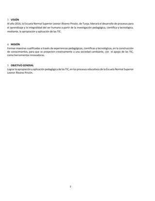 7
3. VISIÓN
Al año 2016, la Escuela Normal Superior Leonor Álvarez Pinzón, de Tunja, liderará el desarrollo de procesos para
el aprendizaje y la integralidad del ser humano a partir de la investigación pedagógica, científica y tecnológica,
mediante, la apropiación y aplicación de las TIC.
4. MISIÓN
Formar maestras cualificadas a través de experiencias pedagógicas, científicas y tecnológicas, en la construcción
de conocimientos, para que se proyecten creativamente a una sociedad cambiante, con el apoyo de las TIC,
como herramientas innovadoras.
5. OBJETIVO GENERAL
Lograr la apropiación y aplicación pedagógica de las TIC, en los procesos educativos de la Escuela Normal Superior
Leonor Álvarez Pinzón.
 