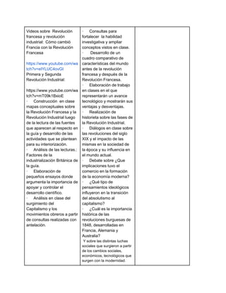 Videos sobre Revolución
francesa y revolución
industrial: Cómo cambió
Francia con la Revolución
Francesa
https://www.youtube.com/wa
tch?v=eIYLUC4ovGI
Primera y Segunda
Revolución Industrial:
https://www.youtube.com/wa
tch?v=mT09k1BxioE
· Construcción en clase
mapas conceptuales sobre
la Revolución Francesa y la
Revolución Industrial luego
de la lectura de las fuentes
que aparecen al respecto en
la guía y desarrollo de las
actividades que se plantean
para su interiorización.
· Análisis de las lecturas.:
Factores de la
industrialización Británica de
la guía.
· Elaboración de
pequeños ensayos donde
argumenta la importancia de
apoyar y controlar el
desarrollo científico.
· Análisis en clase del
surgimiento del
Capitalismo y los
movimientos obreros a partir
de consultas realizadas con
antelación.
· Consultas para
fortalecer la habilidad
investigativa y ampliar
conceptos vistos en clase.
· Desarrollo de un
cuadro comparativo de
características del mundo
antes de la revolución
francesa y después de la
Revolución Francesa.
· Elaboración de trabajo
en clases en el que
representarán un avance
tecnológico y mostrarán sus
ventajas y desventajas.
· Realización de
historieta sobre las fases de
la Revolución Industrial.
· Diálogos en clase sobre
las revoluciones del siglo
XIX y el impacto de las
mismas en la sociedad de
la época y su influencia en
el mundo actual.
· Debate sobre ¿Que
implicaciones tuvo el
comercio en la formación
de la economía moderna?
· ¿Qué tipo de
pensamientos ideológicos
influyeron en la transición
del absolutismo al
capitalismo?
· ¿Cuál es la importancia
histórica de las
revoluciones burguesas de
1848, desarrolladas en
Francia, Alemania y
Australia?
Y sobre las distintas luchas
sociales que surgieron a partir
de los cambios sociales,
económicos, tecnológicos que
surgen con la modernidad.
 