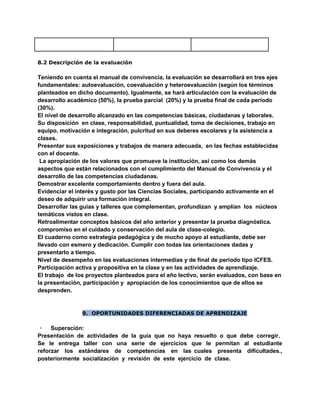 8.2 Descripción de la evaluación
Teniendo en cuenta el manual de convivencia, la evaluación se desarrollará en tres ejes
fundamentales: autoevaluación, coevaluación y heteroevaluación (según los términos
planteados en dicho documento). Igualmente, se hará articulación con la evaluación de
desarrollo académico (50%), la prueba parcial (20%) y la prueba final de cada periodo
(30%).
El nivel de desarrollo alcanzado en las competencias básicas, ciudadanas y laborales.
Su disposición en clase, responsabilidad, puntualidad, toma de decisiones, trabajo en
equipo, motivación e integración, pulcritud en sus deberes escolares y la asistencia a
clases.
Presentar sus exposiciones y trabajos de manera adecuada, en las fechas establecidas
con el docente.
La apropiación de los valores que promueve la institución, así como los demás
aspectos que están relacionados con el cumplimiento del Manual de Convivencia y el
desarrollo de las competencias ciudadanas.
Demostrar excelente comportamiento dentro y fuera del aula.
Evidenciar el interés y gusto por las Ciencias Sociales, participando activamente en el
deseo de adquirir una formación integral.
Desarrollar las guías y talleres que complementan, profundizan y amplían los núcleos
temáticos vistos en clase.
Retroalimentar conceptos básicos del año anterior y presentar la prueba diagnóstica.
compromiso en el cuidado y conservación del aula de clase-colegio.
El cuaderno como estrategia pedagógica y de mucho apoyo al estudiante, debe ser
llevado con esmero y dedicación. Cumplir con todas las orientaciones dadas y
presentarlo a tiempo.
Nivel de desempeño en las evaluaciones intermedias y de final de periodo tipo ICFES.
Participación activa y propositiva en la clase y en las actividades de aprendizaje.
El trabajo de los proyectos planteados para el año lectivo, serán evaluados, con base en
la presentación, participación y apropiación de los conocimientos que de ellos se
desprenden.
9. OPORTUNIDADES DIFERENCIADAS DE APRENDIZAJE
· Superación:
Presentación de actividades de la guía que no haya resuelto o que debe corregir.
Se le entrega taller con una serie de ejercicios que le permitan al estudiante
reforzar los estándares de competencias en las cuales presenta dificultades.,
posteriormente socialización y revisión de este ejercicio de clase.
 