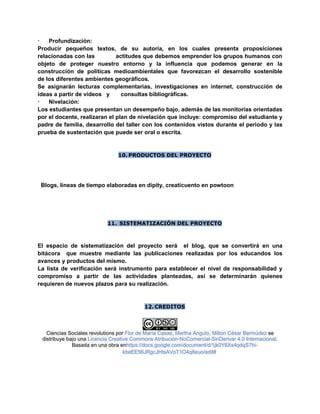 · Profundización:
Producir pequeños textos, de su autoría, en los cuales presenta proposiciones
relacionadas con las actitudes que debemos emprender los grupos humanos con
objeto de proteger nuestro entorno y la influencia que podemos generar en la
construcción de políticas medioambientales que favorezcan el desarrollo sostenible
de los diferentes ambientes geográficos.
Se asignarán lecturas complementarias, investigaciones en internet, construcción de
ideas a partir de videos y consultas bibliográficas.
· Nivelación:
Los estudiantes que presentan un desempeño bajo, además de las monitorias orientadas
por el docente, realizaran el plan de nivelación que incluye: compromiso del estudiante y
padre de familia, desarrollo del taller con los contenidos vistos durante el periodo y las
prueba de sustentación que puede ser oral o escrita.
10. PRODUCTOS DEL PROYECTO
Blogs, líneas de tiempo elaboradas en dipity, creaticuento en powtoon
11. SISTEMATIZACIÓN DEL PROYECTO
El espacio de sistematización del proyecto será el blog, que se convertirá en una
bitácora que muestre mediante las publicaciones realizadas por los educandos los
avances y productos del mismo.
La lista de verificación será instrumento para establecer el nivel de responsabilidad y
compromiso a partir de las actividades planteadas, así se determinarán quienes
requieren de nuevos plazos para su realización.
12. CREDITOS
Ciencias Sociales revolutions por Flor de María Casas, Martha Angulo, Milton César Bermúdez se
distribuye bajo una Licencia Creative Commons Atribución-NoComercial-SinDerivar 4.0 Internacional.
Basada en una obra enhttps://docs.google.com/document/d/1jk0Y6Xs4qdqS7hi-
kbeEE56JRgcJHtsAVoT1O4q8euo/edit#
 