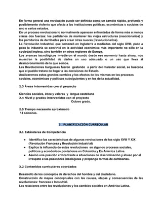 En forma general una revolución puede ser definida como un cambio rápido, profundo y
posiblemente violento que afecta a las instituciones políticas, económicas o sociales de
uno o varios estados.
En un proceso revolucionario normalmente aparecen enfrentadas de forma más o menos
claras dos fuerzas: los partidarios de mantener las viejas estructuras (reaccionarios) y
los partidarios de derribarlas para crear otras nuevas (revolucionarios).
La Revolución Industrial, que comenzó en Inglaterra a mediados del siglo XVIII, poco a
poco la industria se convirtió en la actividad económica más importante no sólo en la
sociedad inglesa, sino también en otras regiones de Europa.
Los avances tecnológicos invadieron el mundo desde ese momento hasta ahora, nos
muestran la posibilidad de darles un uso adecuado o un uso que lleva al
desmoronamiento de lo que somos.
Las Revoluciones burguesas fueron gestando a partir del malestar social, se buscaba
que el pueblo tratara de llegar a las decisiones de Estado.
Analizaremos estos grandes cambios y los efectos de los mismos en los procesos
sociales, económicos y políticos subsiguientes y en los de la actualidad.
2.3 Áreas intervenidas con el proyecto
Ciencias sociales, ética y valores y lengua castellana
2.4 Nivel y grados intervenidos con el proyecto
Octavo grado.
2.5 Tiempo necesario aproximado
14 semanas.
3. PLANIFICACIÓN CURRICULAR
3.1 Estándares de Competencia
● Identifico las características de algunas revoluciones de los siglo XVIII Y XIX
(Revolución Francesa y Revolución Industrial)
● Explico la influencia de estas revoluciones en algunos procesos sociales,
políticos y económicos posteriores en Colombia y En América Latina.
● Asumo una posición crítica frente a situaciones de discriminación y abuso por el
irrespeto a las posiciones ideológicas y propongo formas de cambiarlas.
3.2 Contenidos curriculares abordados
Desarrollo de los conceptos de derechos del hombre y del ciudadano.
Construcción de mapas conceptuales con las causas, etapas y consecuencias de las
revoluciones: francesa e Industrial.
Las relaciones entre las revoluciones y los cambios sociales en América Latina.
 