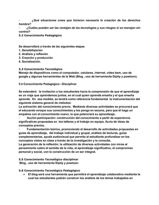 · ¿Qué situaciones crees que hicieron necesaria la creación de los derechos
hombre?
· ¿Cuáles pueden ser las ventajas de las tecnologías y sus riesgos si se manejan sin
control?
5.2 Conocimiento Pedagógico
Se desarrollará a través de las siguientes etapas
1. Sensibilización
2. Análisis y reflexión
3. Creación y producción
4. Socialización.
5.3 Conocimiento Tecnológico
Manejo de dispositivos como el computador, celulares, internet, video bem, uso de
google y algunas herramientas de la Web (Blog , uso de herramienta Dipity y powtoon).
5.4 Conocimiento Pedagógico –Disciplinar
Se extenderá la invitación a los estudiantes hacia la comprensión de que el aprendizaje
es un viaje que aprendemos juntos, en el cual quien aprende enseña y el que enseña
aprende. En esa medida, se tendrá como referencia fundamental la instrumentación del
siguiente sistema general de métodos:
La activación del conocimiento previo. Mediante diversas actividades se procurará que
el educando evoque sus conocimientos y los ponga en escena, para que él haga un
empalme con el conocimiento nuevo, lo que potenciará su aprendizaje.
· Acción-participación: construcción del conocimiento a partir de experiencia
significativas propuestas en los talleres y el trabajo en equipo, lluvia de ideas de
conceptos previos.
· Fundamentación teórica, promoviendo el desarrollo de actividades propuestas en
guías de aprendizaje, del trabajo individual y grupal, análisis de lecturas, guías
complementarias, ayuda audiovisual que permita al estudiante profundizar en los
conceptos vistos en clase a través de la investigación y la consulta.
La generación de la reflexión: la utilización de diversas actividades con miras al
pensamiento sobre el sentido de la vida, el aprendizaje significativo, el compromiso
personal y social, con la construcción de un ser integral.
5.5 Conocimiento Tecnológico disciplinar
Blog , uso de herramienta Dipity y powtoon
5.6 Conocimiento Tecnológico Pedagógico
 El blog será una herramienta que permitirá el aprendizaje colaborativo mediante la
cual los estudiantes podrán construir los análisis de los temas trabajados en
 