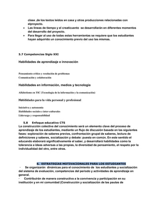 clase ,de los textos leídos en casa y otras producciones relacionadas con
elproyecto.
 Las líneas de tiempo y el creaticuento se desarrollarán en diferentes momentos
del desarrollo del proyecto.
 Para llegar al uso de todas estas herramientas se requiere que los estudiantes
hayan adquirido un conocimiento previo del uso las mismas.
5.7 Competencias Siglo XXI
Habilidades de aprendizaje e innovación
Pensamiento crítico y resolución de problemas
Comunicación y colaboración
Habilidades en información, medios y tecnología
Alfabetismo en TIC (Tecnología de la información y la comunicación)
Habilidades para la vida personal y profesional
Iniciativa y autonomía
Habilidades sociales e inter-culturales
Liderazgo y responsabilidad
5.8 Enfoque educativo CTS
La construcción colectiva del conocimiento será un elemento clave del proceso de
aprendizaje de los estudiantes, mediante un flujo de discusión basada en las siguientes
fases: exploración de saberes previos, confrontación grupal de saberes, lectura de
definiciones y saberes, socialización y debate: puesta en común. En este sentido el
educando elaborará significativamente el saber, y desarrollará habilidades como la
tolerancia a ideas adversas a las propias, la diversidad de pensamiento, el respeto por la
individualidad del otro, entre otras.
6. ESTRATEGIAS MOTIVACIONALES PARA LOS ESTUDIANTES
· Se organizarán dinámicas para el conocimiento de los estudiantes y socialización
del sistema de evaluación, competencias del período y actividades de aprendizaje en
general.
· Contribuirán de manera constructiva a la convivencia y participación en su
institución y en mi comunidad (Construcción y socialización de las pautas de
 