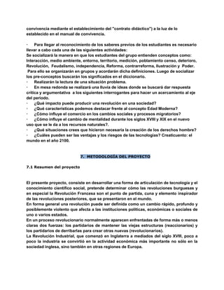 convivencia mediante el establecimiento del "contrato didáctico") a la luz de lo
establecido en el manual de convivencia.
· Para llegar al reconocimiento de los saberes previos de los estudiantes es necesario
llevar a cabo cada una de las siguientes actividades:
Se socializará la manera en que los estudiantes del grupo entienden conceptos como:
Interacción, medio ambiente, entorno, territorio, medición, poblamiento censo, deterioro,
Revolución, Feudalismo, independencia, Reforma, contrarreforma, Ilustración y Poder.
Para ello se organizarán en grupos y acordarán dicha definiciones. Luego de socializar
los pre-conceptos buscarán los significados en el diccionario.
· Realizarán la lectura de una situación problema.
· En mesa redonda se realizará una lluvia de ideas donde se buscará dar respuesta
crítica y argumentativa a los siguientes interrogantes para hacer un acercamiento al eje
del periodo.
· ¿Qué impacto puede producir una revolución en una sociedad?
· ¿Qué características podemos destacar frente al concepto Edad Moderna?
· ¿Cómo influye el comercio en los cambios sociales y procesos migratorios?
· ¿Cómo influye el cambio de mentalidad durante los siglos XVIII y XIX en el nuevo
uso que se le da a los recursos naturales?.
· ¿Qué situaciones crees que hicieron necesaria la creación de los derechos hombre?
· ¿Cuáles pueden ser las ventajas y los riesgos de las tecnologías? Creaticuento: el
mundo en el año 2100.
7. METODOLOGÍA DEL PROYECTO
7.1 Resumen del proyecto
El presente proyecto, consiste en desarrollar una forma de articulación de tecnología y el
conocimiento científico social, pretende determinar cómo las revoluciones burguesas y
en especial la Revolución Francesa son el punto de partida, cuna y elemento inspirador
de las revoluciones posteriores, que se presentaron en el mundo.
En forma general una revolución puede ser definida como un cambio rápido, profundo y
posiblemente violento que afecta a las instituciones políticas, económicas o sociales de
uno o varios estados.
En un proceso revolucionario normalmente aparecen enfrentadas de forma más o menos
claras dos fuerzas: los partidarios de mantener las viejas estructuras (reaccionarios) y
los partidarios de derribarlas para crear otras nuevas (revolucionarios).
La Revolución Industrial, que comenzó en Inglaterra a mediados del siglo XVIII, poco a
poco la industria se convirtió en la actividad económica más importante no sólo en la
sociedad inglesa, sino también en otras regiones de Europa.
 