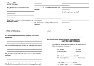 28. ____arato
NIVEL LITERAL:
01. ¿En dónde ocurrió los hechos?
___________________________________
__________
___________________________________
__________
02. ¿Porqué enseñaba la maestra a todos las
secciones juntas?
___________________________________
__________
___________________________________
__________ 03. ¿Porqué preguntó la niña
gordita?
___________________________________
__________
___________________________________
__________
04. ¿Quién saco la miga de los panes?
¿porqué?
___________________________________
__________
___________________________________
__________
05. ¿Para qué saco la miga?
___________________________________
__________
___________________________________
__________
16 09
NIVEL INFERENCIAL:
01. ¿Porqué los niños estuvieron molestos con la niña
trasladada?
_____________________________________________
_____________________________________________
02. ¿Porqué le pusieron el nombre de miga a la niña nueva?
_____________________________________________
_____________________________________________
03. ¿Qué hubiera pasado si la niña nueva no elaboraba los
regalos?
_____________________________________________
_____________________________________________
04. ¿Qué hubiera pasado si todos los niños agredieran a la
niña?
_____________________________________________
_____________________________________________
05. ¿Porqué todos gritaron diciendo: miga es amiga?
LA Y EN LOS VERBOS
Completa las siguientes oraciones con las palabras que
faltan Ayúdate con el recuadro
01. Mi papá ............................. un casa.
01.Mi hermano ....................... una jaula.
02. Julio se ......................... al saltar.
02. Alfredo y Pocho ..................... al precipicio.
03. Pepe ...................... su libro.
03. Jorge y Juan ................... un cuento.
 