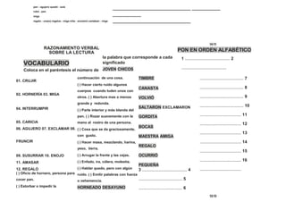 pan - agujero quedó - aula
robó - pan
miga
regalo - una(o) regalos - miga niña - exclamó cantaban - miga
_________________________________
____________
_________________________________
____________
14 11
RAZONAMIENTO VERBAL
SOBRE LA LECTURA
PON EN ORDEN ALFABÉTICO
VOCABULARIO
Coloca en el paréntesis el número de
la palabra que corresponde a cada
significado
JOVEN CHICOS
1 ...................................... 2
......................................
01. CRUJIR
02. HORNERÍA 03. MIGA
04. INTERRUMPIR
05. CARICIA
06. AGUJERO 07. EXCLAMAR 08.
FRUNCIR
09. SUSURRAR 10. ENOJO
11. AMASAR
12. REGALO
( ) Oficio de hornero, persona para
cocer pan.
( ) Estorbar o impedir la
continuación de una cosa.
( ) Hacer cierto ruido algunos
cuerpos cuando luden unos con
otros. ( ) Abertura mas o menos
grande y redonda.
( ) Parte interior y más blanda del
pan. ( ) Rozar suavemente con la
mano al rostro de una persona.
( ) Cosa que se da graciosamente,
con gusto.
( ) Hacer masa, mezclando, harina,
yeso, tierra.
( ) Arrugar la frente y las cejas.
( ) Enfado, ira, cólera, molestia.
( ) Hablar quedo, pero con algún
ruido. ( ) Emitir palabras con fuerza
o vehemencia.
HORNEADO DESAYUNO
TIMBRE
CANASTA
VOLVIÓ
SALTARON EXCLAMARON
GORDITA
BOCAS
MAESTRA AMIGA
REGALO
OCURRIÓ
PEQUEÑA
3 ...................................... 4
..................................... 5
..................................... 6
..................................... 7
..................................... 8
..................................... 9
..................................... 10
................................... 11
................................... 12
................................... 13
................................... 14
................................... 15
................................... 16
...................................
12 13
 