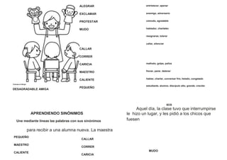 Colorea el dibujo
DESAGRADABLE AMIGA
ALEGRAR
EXCLAMAR
PROTESTAR
MUDO
CALLAR
CORRER
CARICIA
MAESTRO
CALIENTE
PEQUEÑO
entristecer, apenar
enemigo, adversario
cómodo, agradable
hablador, charlatán
resignarse, tolerar
callar, silenciar
maltrato, golpe, paliza
frenar, parar, detener
hablar, charlar, conversar frío, helado, congelado
estudiante, alumno, discípulo alto, grande, crecido
02 23
Aquel día, la clase tuvo que interrumpirse
APRENDIENDO SINÓNIMOS
Une mediante líneas las palabras con sus sinónimos
para recibir a una alumna nueva. La maestra
le hizo un lugar, y les pidió a los chicos que
fuesen
PEQUEÑO
MAESTRO
CALIENTE
CALLAR
CORRER
CARICIA
MUDO
 