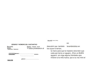 VOLVIÓ Colorea el dibujo
04 21
GÉNERO Y NÚMERO DEL SUSTANTIVO
Recuerda:
Género:
- masculino - femenino
Número: - singular - plural
Y todos protestaron al
descubrir que también
los suyos lo tenían,
levantándolos en
Analiza y completa
COLEGIO
género : ........................................
número
: ........................................
género : ........................................
la mano para que la maestra viera bien que
cada pan tenía un agujero. ¡Pero un BUEN
agujero!, sin miga alguna.Veintiséis ojos
miraron a la niña nueva, que a su vez miró el
GALLOS
 