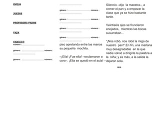 OVEJA
JUEZAS
PROFESORA PADRE
TAZA
CABALLO
número : ........................................
género : ........................................ número :
........................................
género : ........................................ número :
........................................
género : ........................................ número :
........................................
género : ........................................ número :
........................................
género : ........................................ número :
........................................
género : ........................................ número :
........................................
piso apretando entre las manos
su pequeña mochila.
–¡Ella! ¡Fue ella! –exclamaron a
coro–. ¡Ella se quedó en el aula! –
Silencio –dijo la maestra–, a
comer el pan y a empezar la
clase que ya se hizo bastante
tarde.
Veintiséis ojos se fruncieron
enojados, mientras las bocas
susurraban...
“¡Nos robó, nos robó la miga de
nuestro pan!”.En fin, una mañana
muy desagradable en la que
nadie volvió a dirigirle la palabra a
la niña; y es más, a la salida la
dejaron sola.
20 05
 