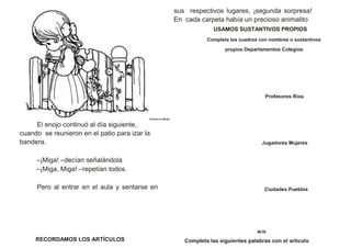 Colorea el dibujo
El enojo continuó al día siguiente,
cuando se reunieron en el patio para izar la
bandera.
–¡Miga! –decían señalándola
–¡Miga, Miga! –repetían todos.
Pero al entrar en el aula y sentarse en
sus respectivos lugares, ¡segunda sorpresa!
En cada carpeta había un precioso animalito
USAMOS SUSTANTIVOS PROPIOS
Completa los cuadros con nombres o sustantivos
propios Departamentos Colegios
Profesores Rios
Jugadores Mujeres
Ciudades Pueblos
06 19
RECORDAMOS LOS ARTÍCULOS Completa las siguientes palabras con el artículo
 