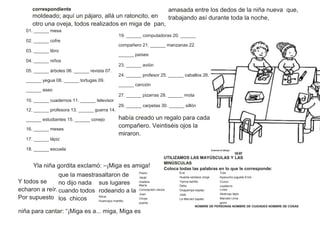 correspondiente
moldeado; aquí un pájaro, allá un ratoncito, en
otro una oveja, todos realizados en miga de pan,
amasada entre los dedos de la niña nueva que,
trabajando así durante toda la noche,
01. ______ mesa
02. ______ cofre
03. ______ libro
04. ______ niños
05. ______ árboles 06. ______ revista 07.
______ yegua 08. ______ tortugas 09.
______ aseo
10. ______ cuadernos 11. ______ televisor
12. ______ profesora 13. ______ guerra 14.
______ estudiantes 15. ______ conejo
16. ______ meses
17. ______ lápiz
18. ______ escuela
19. ______ computadoras 20. ______
compañero 21. ______ manzanas 22.
______ países
23. ______ avión
24. ______ profesor 25. ______ caballos 26.
______ canción
27. ______ pizarras 28. ______ mota
29. ______ carpetas 30. ______ sillón
había creado un regalo para cada
compañero. Veintiséis ojos la
miraron.
Colorea el dibujo
18 07
Yla niña gordita exclamó: –¡Miga es amiga!
UTILIZAMOS LAS MAYÚSCULAS Y LAS
MINÚSCULAS
Coloca todas las palabras en lo que le corresponde:
Y todos se
echaron a reír.
Por supuesto
que la maestra
no dijo nada
cuando todos
los chicos
saltaron de
sus lugares
rodeando a la
Alicia
Huancayo martillo
Pedro
Jauja
madera
María
Concepción clavos
Juan
Oroya
puerta
Eva
Huanta ventana Jorge
Tarma ladrillo
Delia
Oxapampa espejo
José
La Merced zapato
Tula
Ayacucho juguete Erick
Cuzco
cuaderno
Luisa
Abancay lápiz
Marcelo Lima
gorro
niña para cantar: “¡Miga es a... miga, Miga es
NOMBRE DE PERSONAS NOMBRE DE CIUDADES NOMBRE DE COSAS
 