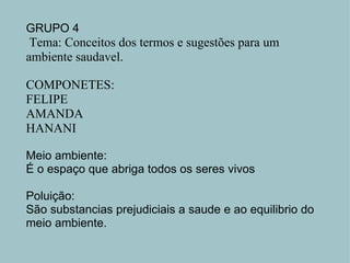 GRUPO 4   Tema: Conceitos dos termos e sugestões para um ambiente saudavel.   COMPONETES: FELIPE AMANDA HANANI   Meio ambiente: É o espaço que abriga todos os seres vivos   Poluição: São substancias prejudiciais a saude e ao equilibrio do meio ambiente.     
