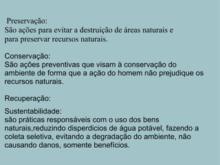   Preservação: São ações para evitar a destruição de áreas naturais e para preservar recursos naturais.   Conservação:  São ações preventivas que visam à conservação do ambiente de forma que a ação do homem não prejudique os recursos naturais.   Recuperação:   Sustentabilidade: são práticas responsáveis com o uso dos bens naturais,reduzindo disperdicios de água potável, fazendo a coleta seletiva, evitando a degradação do ambiente, não causando danos, somente benefícios.       