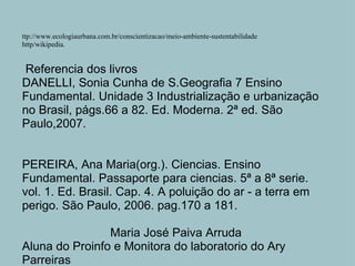 ttp://www.ecologiaurbana.com.br/conscientizacao/meio-ambiente-sustentabilidade http/wikipedia.     Referencia dos livros DANELLI, Sonia Cunha de S.Geografia 7 Ensino Fundamental. Unidade 3 Industrialização e urbanização no Brasil, págs.66 a 82. Ed. Moderna. 2ª ed. São Paulo,2007.     PEREIRA, Ana Maria(org.). Ciencias. Ensino Fundamental. Passaporte para ciencias. 5ª a 8ª serie. vol. 1. Ed. Brasil. Cap. 4. A poluição do ar - a terra em perigo. São Paulo, 2006. pag.170 a 181.   Maria José Paiva Arruda Aluna do Proinfo e Monitora do laboratorio do Ary Parreiras 