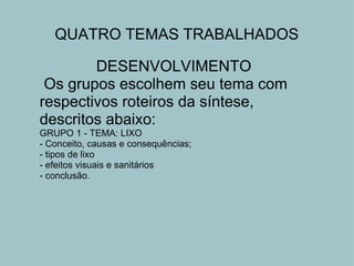 DESENVOLVIMENTO   Os grupos escolhem seu tema com respectivos roteiros da síntese, descritos abaixo: GRUPO 1 - TEMA: LIXO - Conceito, causas e consequências; - tipos de lixo  - efeitos visuais e sanitários - conclusão. QUATRO TEMAS TRABALHADOS 