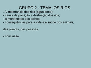 GRUPO 2 - TEMA: OS RIOS -  A importância dos rios (água doce); - causa da poluição e destruição dos rios; - a mortandade dos peixes; - consequências para a vida e a saúde dos animais,    das plantas, das pessoas;   - conclusão. 