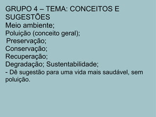GRUPO 4 – TEMA: CONCEITOS E SUGESTÕES Meio ambiente;  Poluição (conceito geral);   Preservação; Conservação;  Recuperação;  Degradação; Sustentabilidade; -  Dê sugestão para uma vida mais saudável, sem poluição. 