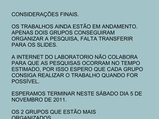 CONSIDERAÇÕES FINAIS.   OS TRABALHOS AINDA ESTÃO EM ANDAMENTO. APENAS DOIS GRUPOS CONSEGUIRAM ORGANIZAR A PESQUISA, FALTA TRANSFERIR PARA OS SLIDES.   A INTERNET DO LABORATORIO NÃO COLABORA PARA QUE AS PESQUISAS OCORRAM NO TEMPO ESTIMADO, POR ISSO ESPERO QUE CADA GRUPO CONSIGA REALIZAR O TRABALHO QUANDO FOR POSSÍVEL.   ESPERAMOS TERMINAR NESTE SÁBADO DIA 5 DE NOVEMBRO DE 2011.   OS 2 GRUPOS QUE ESTÃO MAIS ORGANIZADOS........ 