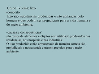   Grupo 1-Tema; lixo -conceito   lixo são  substancias produzidas e não utilizadas pelo homem e que podem ser prejudiciais para a vida humana e do meio ambiente.   -causas e consequências´ são restos de alimentos e objetos sem utilidade produzidos nas residencias, nos hospitais e nas industrias. O lixo produzido e não armazenado de maneira correta são prejudiciais a nossa saúde e trazem prejuízo para o meio ambiente.   
