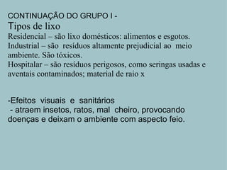 CONTINUAÇÃO DO GRUPO I -  T ipos de lixo Residencial – são lixo domésticos: alimentos e esgotos. Industrial – são  resíduos altamente prejudicial ao  meio ambiente. São tóxicos. Hospitalar – são resíduos perigosos, como seringas usadas e aventais contaminados; material de raio x     -Efeitos  visuais  e  sanitários   - atraem insetos, ratos, mal  cheiro, provocando doenças e deixam o ambiente com aspecto feio.     