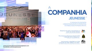 COMPANHIA
A
JEUNESSE
®
FUNDADAEM09/09/09
LÍDEREMINOVAÇÃOEPRODUTOS
ESTABELECIDAMUNDIALMENTE
Empresa de maior crescimento no
setor de vendas diretas
(Segundo Ranking da INC5000)
The American Business Awards 2014
- Indicada em 6 categorias -
(Inclusive “Empresa do Ano”)
Faturamento: US$419M em 2014
- Projeção de US$ 1 Bilhão em 2015 -
(38º maior empresa de Venda Direta do mundo)
www.juventudereal.jeunesseglobal.com
facebook.com/soujeunesse
 