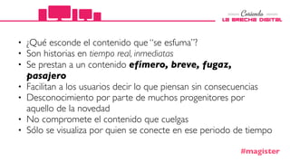 • ¿Qué esconde el contenido que “se esfuma”?
• Son historias en tiempo real, inmediatas
• Se prestan a un contenido efímero, breve, fugaz,
pasajero
• Facilitan a los usuarios decir lo que piensan sin consecuencias
• Desconocimiento por parte de muchos progenitores por
aquello de la novedad 
• No compromete el contenido que cuelgas
• Sólo se visualiza por quien se conecte en ese periodo de tiempo
#magister
 