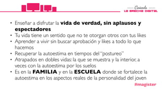• Enseñar a disfrutar la vida de verdad, sin aplausos y
espectadores
• Tu vida tiene un sentido que no te otorgan otros con tus likes
• Aprender a vivir sin buscar aprobación y likes a todo lo que
hacemos
• Recuperar la autoestima en tiempos del “postureo”
• Atrapados en dobles vidas: la que se muestra y la interior, a
veces con la autoestima por los suelos
• Es en la FAMILIA y en la ESCUELA donde se fortalece la
autoestima en los aspectos reales de la personalidad del joven
#magister
 