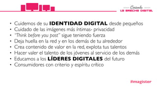 • Cuidemos de su IDENTIDAD DIGITAL desde pequeños
• Cuidado de las imágenes más íntimas- privacidad
• “Think before you post” sigue teniendo fuerza
• Deja huella en la red y en los demás de tu alrededor
• Crea contenido de valor en la red, explota tus talentos
• Hacer valer el talento de los jóvenes al servicio de los demás
• Educamos a los LÍDERES DIGITALES del futuro
• Consumidores con criterio y espíritu crítico
#magister
 